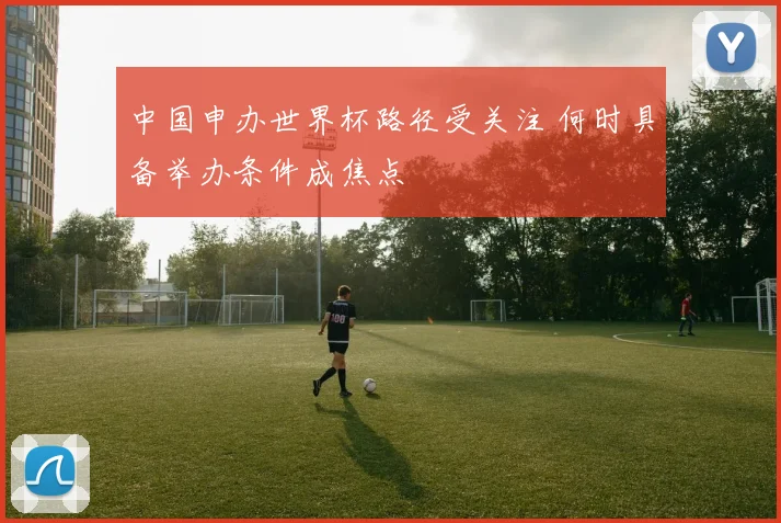 中国申办世界杯路径受关注 何时具备举办条件成焦点