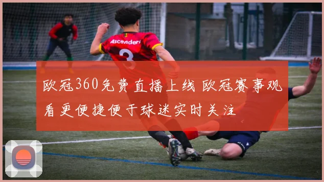 欧冠360免费直播上线 欧冠赛事观看更便捷便于球迷实时关注